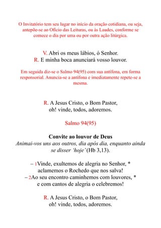 O Invitatório tem seu lugar no início da oração cotidiana, ou seja,
antepõe-se ao Ofício das Leituras, ou às Laudes, conforme se
comece o dia por uma ou por outra ação litúrgica.


V. Abri os meus lábios, ó Senhor.


R. E minha boca anunciará vosso louvor.


Em seguida diz-se o Salmo 94(95) com sua antífona, em forma
responsorial. Anuncia-se a antífona e imediatamente repete-se a
mesma.


R. A Jesus Cristo, o Bom Pastor,


oh! vinde, todos, adoremos.


Salmo 94(95)


Convite ao louvor de Deus


Animai-vos uns aos outros, dia após dia, enquanto ainda
se disser ‘hoje’(Hb 3,13).


– 1Vinde, exultemos de alegria no Senhor, *


aclamemos o Rochedo que nos salva!


– 2Ao seu encontro caminhemos com louvores, *


e com cantos de alegria o celebremos!


R. A Jesus Cristo, o Bom Pastor,


oh! vinde, todos, adoremos.


 