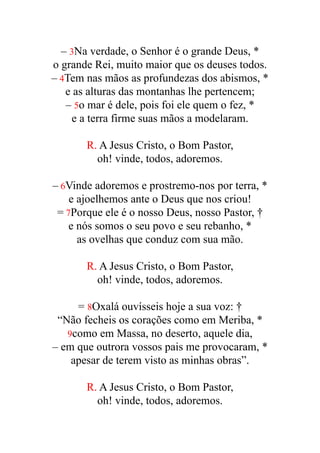– 3Na verdade, o Senhor é o grande Deus, *


o grande Rei, muito maior que os deuses todos.


– 4Tem nas mãos as profundezas dos abismos, *


e as alturas das montanhas lhe pertencem;


– 5o mar é dele, pois foi ele quem o fez, *


e a terra firme suas mãos a modelaram.


R. A Jesus Cristo, o Bom Pastor,


oh! vinde, todos, adoremos.


– 6Vinde adoremos e prostremo-nos por terra, *


e ajoelhemos ante o Deus que nos criou!


= 7Porque ele é o nosso Deus, nosso Pastor, †


e nós somos o seu povo e seu rebanho, *


as ovelhas que conduz com sua mão.


R. A Jesus Cristo, o Bom Pastor,


oh! vinde, todos, adoremos.


= 8Oxalá ouvísseis hoje a sua voz: †


“Não fecheis os corações como em Meriba, *


9como em Massa, no deserto, aquele dia,


– em que outrora vossos pais me provocaram, *


apesar de terem visto as minhas obras”.


R. A Jesus Cristo, o Bom Pastor,


oh! vinde, todos, adoremos.


 