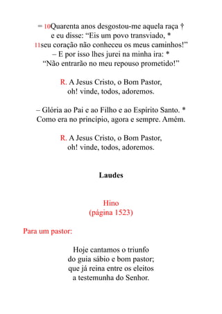 = 10Quarenta anos desgostou-me aquela raça †


e eu disse: “Eis um povo transviado, *


11seu coração não conheceu os meus caminhos!”


– E por isso lhes jurei na minha ira: *


“Não entrarão no meu repouso prometido!”


R. A Jesus Cristo, o Bom Pastor,


oh! vinde, todos, adoremos.


– Glória ao Pai e ao Filho e ao Espírito Santo. *


Como era no princípio, agora e sempre. Amém.


R. A Jesus Cristo, o Bom Pastor,


oh! vinde, todos, adoremos.


Laudes


Hino


(página 1523)


Para um pastor:


Hoje cantamos o triunfo


do guia sábio e bom pastor;


que já reina entre os eleitos


a testemunha do Senhor.


 