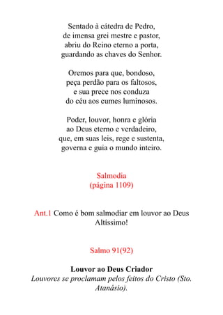Sentado à cátedra de Pedro,


de imensa grei mestre e pastor,


abriu do Reino eterno a porta,


guardando as chaves do Senhor.


Oremos para que, bondoso,


peça perdão para os faltosos,


e sua prece nos conduza


do céu aos cumes luminosos.


Poder, louvor, honra e glória


ao Deus eterno e verdadeiro,


que, em suas leis, rege e sustenta,


governa e guia o mundo inteiro.


Salmodia


(página 1109)


Ant.1 Como é bom salmodiar em louvor ao Deus
Altíssimo!


Salmo 91(92)


Louvor ao Deus Criador


Louvores se proclamam pelos feitos do Cristo (Sto.
Atanásio).


 