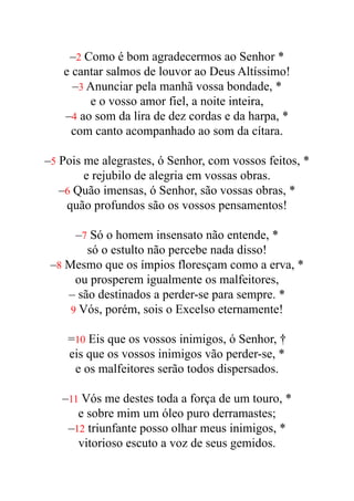–2 Como é bom agradecermos ao Senhor *


e cantar salmos de louvor ao Deus Altíssimo!


–3 Anunciar pela manhã vossa bondade, *


e o vosso amor fiel, a noite inteira,


–4 ao som da lira de dez cordas e da harpa, *


com canto acompanhado ao som da cítara.


–5 Pois me alegrastes, ó Senhor, com vossos feitos, *


e rejubilo de alegria em vossas obras.


–6 Quão imensas, ó Senhor, são vossas obras, *


quão profundos são os vossos pensamentos!


–7 Só o homem insensato não entende, *


só o estulto não percebe nada disso!


–8 Mesmo que os ímpios floresçam como a erva, *


ou prosperem igualmente os malfeitores,


– são destinados a perder-se para sempre. *


9 Vós, porém, sois o Excelso eternamente!


=10 Eis que os vossos inimigos, ó Senhor, †


eis que os vossos inimigos vão perder-se, *


e os malfeitores serão todos dispersados.


–11 Vós me destes toda a força de um touro, *


e sobre mim um óleo puro derramastes;


–12 triunfante posso olhar meus inimigos, *


vitorioso escuto a voz de seus gemidos.


 