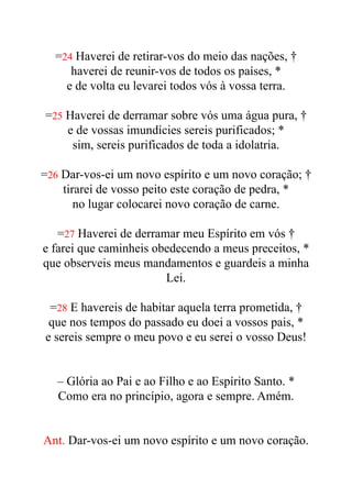 =24 Haverei de retirar-vos do meio das nações, †


haverei de reunir-vos de todos os países, *


e de volta eu levarei todos vós à vossa terra.


=25 Haverei de derramar sobre vós uma água pura, †


e de vossas imundícies sereis purificados; *


sim, sereis purificados de toda a idolatria.


=26 Dar-vos-ei um novo espírito e um novo coração; †


tirarei de vosso peito este coração de pedra, *


no lugar colocarei novo coração de carne.


=27 Haverei de derramar meu Espírito em vós †


e farei que caminheis obedecendo a meus preceitos, *


que observeis meus mandamentos e guardeis a minha
Lei.


=28 E havereis de habitar aquela terra prometida, †


que nos tempos do passado eu doei a vossos pais, *


e sereis sempre o meu povo e eu serei o vosso Deus!


– Glória ao Pai e ao Filho e ao Espírito Santo. *


Como era no princípio, agora e sempre. Amém.


Ant. Dar-vos-ei um novo espírito e um novo coração.


 