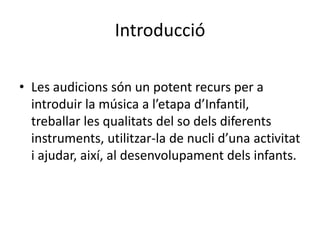 Introducció

• Les audicions són un potent recurs per a
  introduir la música a l’etapa d’Infantil,
  treballar les qualitats del so dels diferents
  instruments, utilitzar-la de nucli d’una activitat
  i ajudar, així, al desenvolupament dels infants.
 