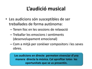 L’audició musical
• Les audicions són susceptibles de ser
  treballades de forma autònoma:
  – Tenen lloc en les sessions de relaxació
  – Treballar les emocions i sentiments
    (desenvolupament emocional)
  – Com a mitjà per conèixer compositors i les seves
    obres.
     Les audicions en directe permeten vivenciar d’una
      manera directa la música. Cal aprofitar totes les
              oportunitats que se us presentin.
 