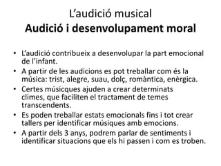 L’audició musical
   Audició i desenvolupament moral
• L’audició contribueix a desenvolupar la part emocional
  de l’infant.
• A partir de les audicions es pot treballar com és la
  música: trist, alegre, suau, dolç, romàntica, enèrgica.
• Certes músicques ajuden a crear determinats
  climes, que faciliten el tractament de temes
  transcendents.
• Es poden treballar estats emocionals fins i tot crear
  tallers per identificar músiques amb emocions.
• A partir dels 3 anys, podrem parlar de sentiments i
  identificar situacions que els hi passen i com es troben.
 