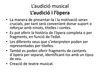 L’audició musical
              L’audició i l’òpera
• La manera de presentar-la i la motivació seran
  crucials, per tant serà convenient donar suport o
  reforçar amb ninots, titelles i contes.
• Es pot oferir la història de l’òpera completa o per
  fragments, en funció de l’edat.
• Les diferents veus que s’interpreten poden ser
  representades per titelles.
• També es poden oferir fragments de cantants
  d´òpera per separat, identificant-los amb un tipus
  de veu.
• Creació de teatre musical.
 