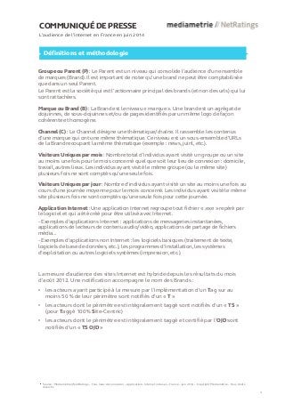 COMMUNIQUÉ DE PRESSE 
L’audience de l’internet en France en juin 2014 
Définitions et méthodologie 
Groupe ou Parent (P) : Le Parent est un niveau qui consolide l’audience d’un ensemble de marques (Brand). Il est important de noter qu’une brand ne peut être comptabilisée que dans un seul Parent. 
Le Parent est la société qui est l’actionnaire principal des brands (et non des urls) qui lui sont rattachées. 
Marque ou Brand (B) : La Brand est le niveau « marque ». Une brand est un agrégat de dojuinnes, de sous-dojuinnes et/ou de pages identifiés par un même logo de façon cohérente et homogène. 
Channel (C) : Le Channel désigne une thématique/chaîne. Il rassemble les contenus d’une marque qui ont une même thématique. Ce niveau est un sous-ensemble d’URLs de la Brand recoupant la même thématique (exemple : news, juinl, etc.). 
Visiteurs Uniques par mois : Nombre total d’individus ayant visité un groupe ou un site au moins une fois pour le mois concerné quel que soit leur lieu de connexion : domicile, travail, autres lieux. Les individus ayant visité le même groupe (ou le même site) plusieurs fois ne sont comptés qu’une seule fois. 
Visiteurs Uniques par jour : Nombre d'individus ayant visité un site au moins une fois au cours d’une journée moyenne pour le mois concerné. Les individus ayant visité le même site plusieurs fois ne sont comptés qu'une seule fois pour cette journée. 
Application Internet : Une application Internet regroupe tout fichier « .exe » repéré par le logiciel et qui a été créé pour être utilisé avec Internet. 
- Exemples d'applications Internet : applications de messageries instantanées, applications de lecteurs de contenu audio/vidéo, applications de partage de fichiers média... 
- Exemples d'applications non Internet : les logiciels basiques (traitement de texte, logiciels de base de données, etc.), les programmes d’installation, les systèmes d’exploitation ou autres logiciels systèmes (impression, etc.). Source : Médiamétrie//NetRatings – Tous lieux de connexion – Applications Internet incluses – France – juin 2014 – Copyright Médiamétrie – Tous droits 
réservés 
4 
La mesure d'audience des sites Internet est hybride depuis les résultats du mois d’août 2012. Une notification accompagne le nom des Brands : 
•les acteurs ayant participé à la mesure par l’implémentation d’un Tag sur au moins 50 % de leur périmètre sont notifiés d’un « T » 
•les acteurs dont le périmètre est intégralement taggé sont notifiés d’un « TS » (pour Taggé 100 % Site-Centric) 
•les acteurs dont le périmètre est intégralement taggé et certifié par l’OJD sont notifiés d’un « TS OJD »  