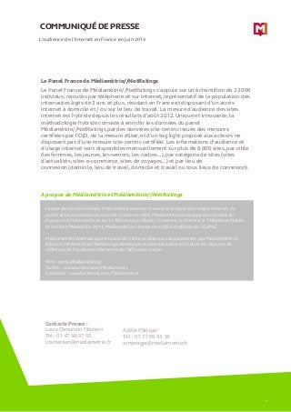 COMMUNIQUÉ DE PRESSE 
A propos de Médiamétrie et Médiamétrie//NetRatings 
L’audience de l’internet en France en juin 2014 
Leader des études médias, Médiamétrie observe, mesure et analyse les comportements du public et les tendances du marché. Créée en 1985, Médiamétrie développe ses activités en France et à l’international sur la Télévision, la Radio, l’Internet, le Cinéma, le Téléphone Mobile et le Cross-Médias. En 2013, Médiamétrie a réalisé un chiffre d’affaires de 75,2M€. Médiamétrie//NetRatings est la société créée et détenue conjointement par Médiamétrie et Nielsen. Médiamétrie//NetRatings développe et commercialise en France les mesures de référence de l’audience Internet et de l’efficacité online. Web : www.mediametrie.fr Twitter : www.twitter.com/Mediametrie Facebook : www.facebook.com/Mediametrie 
Contacts Presse : 
Laure Osmanian Molinero 
Tél : 01 47 58 97 55 
losmanian@mediametrie.fr 
Adélie Ménager 
Tél : 01 71 09 93 18 
amenager@mediametrie.fr 5 
Le Panel France de Médiamétrie//NetRatings Le Panel France de Médiamétrie//NetRatings s’appuie sur un échantillon de 22 000 individus, recrutés par téléphone et sur Internet, représentatif de la population des internautes âgés de 2 ans et plus, résidant en France et disposant d’un accès Internet à domicile et / ou sur le lieu de travail. La mesure d'audience des sites Internet est hybride depuis les résultats d’août 2012. Unique et innovante, la méthodologie hybride consiste à enrichir les données du panel Médiamétrie//NetRatings par des données site-centric issues des mesures certifiées par l’OJD, de la mesure eStat, et d’un tag light proposé aux acteurs ne disposant pas d’une mesure site-centric certifiée. Les informations d’audience et d’usage Internet sont disponibles mensuellement sur plus de 8 000 sites, par cible (les femmes, les jeunes, les seniors, les cadres…), par catégorie de sites (sites d’actualités, sites e-commerce, sites de voyages…) et par lieu de connexion (domicile, lieu de travail, domicile et travail ou tous lieux de connexion). 