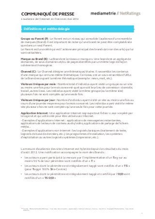 COMMUNIQUÉ DE PRESSE 
L’audience de l’internet en France en mai 2014 Définitions et méthodologie Groupe ou Parent (P) : Le Parent est un niveau qui consolide l’audience d’un ensemble de marques (Brand). Il est important de noter qu’une brand ne peut être comptabilisée que dans un seul Parent. Le Parent est la société qui est l’actionnaire principal des brands (et non des urls) qui lui sont rattachées. Marque ou Brand (B) : La Brand est le niveau « marque ». Une brand est un agrégat de domaines, de sous-domaines et/ou de pages identifiés par un même logo de façon cohérente et homogène. Channel (C) : Le Channel désigne une thématique/chaîne. Il rassemble les contenus d’une marque qui ont une même thématique. Ce niveau est un sous-ensemble d’URLs de la Brand recoupant la même thématique (exemple : news, mail, etc.). Visiteurs Uniques par mois : Nombre total d’individus ayant visité un groupe ou un site au moins une fois pour le mois concerné quel que soit leur lieu de connexion : domicile, travail, autres lieux. Les individus ayant visité le même groupe (ou le même site) plusieurs fois ne sont comptés qu’une seule fois. Visiteurs Uniques par jour : Nombre d'individus ayant visité un site au moins une fois au cours d’une journée moyenne pour le mois concerné. Les individus ayant visité le même site plusieurs fois ne sont comptés qu'une seule fois pour cette journée. Application Internet : Une application Internet regroupe tout fichier « .exe » repéré par le logiciel et qui a été créé pour être utilisé avec Internet. - Exemples d'applications Internet : applications de messageries instantanées, applications de lecteurs de contenu audio/vidéo, applications de partage de fichiers média... - Exemples d'applications non Internet : les logiciels basiques (traitement de texte, logiciels de base de données, etc.), les programmes d’installation, les systèmes d’exploitation ou autres logiciels systèmes (impression, etc.). Source : Médiamétrie//NetRatings – Tous lieux de connexion – Applications Internet incluses – France – mai 2014 – Copyright Médiamétrie – Tous droits réservés 
4 
La mesure d'audience des sites Internet est hybride depuis les résultats du mois d’août 2012. Une notification accompagne le nom des Brands : 
•les acteurs ayant participé à la mesure par l’implémentation d’un Tag sur au moins 50 % de leur périmètre sont notifiés d’un « T » 
•les acteurs dont le périmètre est intégralement taggé sont notifiés d’un « TS » (pour Taggé 100 % Site-Centric) 
•les acteurs dont le périmètre est intégralement taggé et certifié par l’OJD sont notifiés d’un « TS OJD »  
