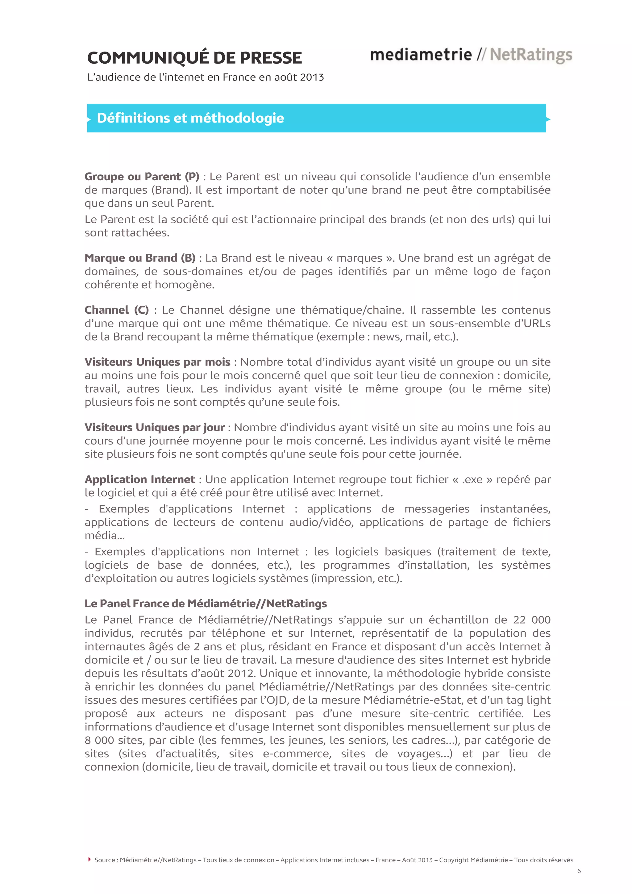COMMUNIQUÉ DE PRESSE
L’audience de l’internet en France en août 2013
Définitions et méthodologie
Groupe ou Parent (P) : Le Parent est un niveau qui consolide l’audience d’un ensemble
de marques (Brand). Il est important de noter qu’une brand ne peut être comptabilisée
que dans un seul Parent.
Le Parent est la société qui est l’actionnaire principal des brands (et non des urls) qui lui
sont rattachées.
Marque ou Brand (B) : La Brand est le niveau « marques ». Une brand est un agrégat de
domaines, de sous-domaines et/ou de pages identifiés par un même logo de façon
cohérente et homogène.
Channel (C) : Le Channel désigne une thématique/chaîne. Il rassemble les contenus
d’une marque qui ont une même thématique. Ce niveau est un sous-ensemble d’URLs
de la Brand recoupant la même thématique (exemple : news, mail, etc.).
Visiteurs Uniques par mois : Nombre total d’individus ayant visité un groupe ou un site
au moins une fois pour le mois concerné quel que soit leur lieu de connexion : domicile,
travail, autres lieux. Les individus ayant visité le même groupe (ou le même site)
plusieurs fois ne sont comptés qu’une seule fois.
Visiteurs Uniques par jour : Nombre d'individus ayant visité un site au moins une fois au
cours d’une journée moyenne pour le mois concerné. Les individus ayant visité le même
site plusieurs fois ne sont comptés qu'une seule fois pour cette journée.
Application Internet : Une application Internet regroupe tout fichier « .exe » repéré par
le logiciel et qui a été créé pour être utilisé avec Internet.
- Exemples d'applications Internet : applications de messageries instantanées,
applications de lecteurs de contenu audio/vidéo, applications de partage de fichiers
média...
- Exemples d'applications non Internet : les logiciels basiques (traitement de texte,
logiciels de base de données, etc.), les programmes d’installation, les systèmes
d’exploitation ou autres logiciels systèmes (impression, etc.).
Le Panel France de Médiamétrie//NetRatings
Le Panel France de Médiamétrie//NetRatings s’appuie sur un échantillon de 22 000
individus, recrutés par téléphone et sur Internet, représentatif de la population des
internautes âgés de 2 ans et plus, résidant en France et disposant d’un accès Internet à
domicile et / ou sur le lieu de travail. La mesure d'audience des sites Internet est hybride
depuis les résultats d’août 2012. Unique et innovante, la méthodologie hybride consiste
à enrichir les données du panel Médiamétrie//NetRatings par des données site-centric
issues des mesures certifiées par l’OJD, de la mesure Médiamétrie-eStat, et d’un tag light
proposé aux acteurs ne disposant pas d’une mesure site-centric certifiée. Les
informations d’audience et d’usage Internet sont disponibles mensuellement sur plus de
8 000 sites, par cible (les femmes, les jeunes, les seniors, les cadres…), par catégorie de
sites (sites d’actualités, sites e-commerce, sites de voyages…) et par lieu de
connexion (domicile, lieu de travail, domicile et travail ou tous lieux de connexion).
Source : Médiamétrie//NetRatings – Tous lieux de connexion – Applications Internet incluses – France – Août 2013 – Copyright Médiamétrie – Tous droits réservés
6
 