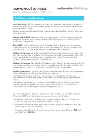 COMMUNIQUÉ DE PRESSE
L’audience de l’internet en France en Février 2015
Définitions et méthodologie
Groupe ou Parent (P) : Le Parent est un niveau qui consolide l’audience d’un ensemble
de marques (Brand). Il est important de noter qu’une brand ne peut être comptabilisée
que dans un seul Parent.
Le Parent est la société qui est l’actionnaire principal des brands (et non des urls) qui lui
sont rattachées.
Marque ou Brand (B) : La Brand est le niveau « marque ». Une brand est un agrégat de
domaines, de sous-domaines et/ou de pages identifiés par un même logo de façon
cohérente et homogène.
Channel (C) : Le Channel désigne une thématique/chaîne. Il rassemble les contenus
d’une marque qui ont une même thématique. Ce niveau est un sous-ensemble d’URLs
de la Brand recoupant la même thématique (exemple : news, mail, etc.).
Visiteurs Uniques par mois : Nombre total d’individus ayant visité un groupe ou un site
au moins une fois pour le mois concerné quel que soit leur lieu de connexion : domicile,
travail, autres lieux. Les individus ayant visité le même groupe (ou le même site)
plusieurs fois ne sont comptés qu’une seule fois.
Visiteurs Uniques par jour : Nombre d'individus ayant visité un site au moins une fois au
cours d’une journée moyenne pour le mois concerné. Les individus ayant visité le même
site plusieurs fois ne sont comptés qu'une seule fois pour cette journée.
Application Internet : Une application Internet regroupe tout fichier « .exe » repéré par
le logiciel et qui a été créé pour être utilisé avec Internet.
- Exemples d'applications Internet : applications de messageries instantanées,
applications de lecteurs de contenu audio/vidéo, applications de partage de fichiers
média...
- Exemples d'applications non Internet : les logiciels basiques (traitement de texte,
logiciels de base de données, etc.), les programmes d’installation, les systèmes
d’exploitation ou autres logiciels systèmes (impression, etc.).
Source : Médiamétrie//NetRatings – Tous lieux de connexion – Applications Internet incluses – France – Février 2015 – Copyright Médiamétrie – Tous
droits réservés
4
La mesure d'audience des sites Internet est hybride depuis les résultats du mois
d’octobre 2012. Une notification accompagne le nom des Brands :
• les acteurs ayant participé à la mesure par l’implémentation d’un Tag sur au
moins 50 % de leur périmètre sont notifiés d’un « T »
• les acteurs dont le périmètre est intégralement taggé sont notifiés d’un « TS »
(pour Taggé 100 % Site-Centric)
• les acteurs dont le périmètre est intégralement taggé et certifié par l’OJD sont
notifiés d’un « TS OJD »
 