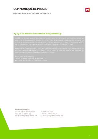 COMMUNIQUÉ DE PRESSE
A propos de Médiamétrie et Médiamétrie//NetRatings
L’audience de l’internet en France en février 2014
Leader des études médias, Médiamétrie observe, mesure et analyse les comportements du
public et les tendances du marché. Créée en 1985, Médiamétrie développe ses activités en
France et à l’international sur la Télévision, la Radio, l’Internet, le Cinéma, le Téléphone Mobile
et le Cross-Médias. En 2012, Médiamétrie a réalisé un chiffre d’affaires de 73,1M€.
Médiamétrie//NetRatings est la société créée et détenue conjointement par Médiamétrie et
Nielsen. Médiamétrie//NetRatings développe et commercialise en France les mesures de
référence de l’audience Internet et de l’efficacité online.
Web : www.mediametrie.fr
Twitter : www.twitter.com/Mediametrie_TM
Facebook : www.facebook.com/Mediametrie
Contacts Presse :
Laure Osmanian Molinero
Tél : 01 47 58 97 55
losmanian@mediametrie.fr
Adélie Ménager
Tél : 01 71 09 93 18
amenager@mediametrie.fr
6
 