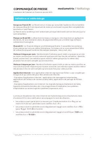 COMMUNIQUÉ DE PRESSE
L’audience de l’internet en France en Janvier 2015
Définitions et méthodologie
Groupe ou Parent (P) : Le Parent est un niveau qui consolide l’audience d’un ensemble
de marques (Brand). Il est important de noter qu’une brand ne peut être comptabilisée
que dans un seul Parent.
Le Parent est la société qui est l’actionnaire principal des brands (et non des urls) qui lui
sont rattachées.
Marque ou Brand (B) : La Brand est le niveau « marque ». Une brand est un agrégat de
domaines, de sous-domaines et/ou de pages identifiés par un même logo de façon
cohérente et homogène.
Channel (C) : Le Channel désigne une thématique/chaîne. Il rassemble les contenus
d’une marque qui ont une même thématique. Ce niveau est un sous-ensemble d’URLs
de la Brand recoupant la même thématique (exemple : news, mail, etc.).
Visiteurs Uniques par mois : Nombre total d’individus ayant visité un groupe ou un site
au moins une fois pour le mois concerné quel que soit leur lieu de connexion : domicile,
travail, autres lieux. Les individus ayant visité le même groupe (ou le même site)
plusieurs fois ne sont comptés qu’une seule fois.
Visiteurs Uniques par jour : Nombre d'individus ayant visité un site au moins une fois au
cours d’une journée moyenne pour le mois concerné. Les individus ayant visité le même
site plusieurs fois ne sont comptés qu'une seule fois pour cette journée.
Application Internet : Une application Internet regroupe tout fichier « .exe » repéré par
le logiciel et qui a été créé pour être utilisé avec Internet.
- Exemples d'applications Internet : applications de messageries instantanées,
applications de lecteurs de contenu audio/vidéo, applications de partage de fichiers
média...
- Exemples d'applications non Internet : les logiciels basiques (traitement de texte,
logiciels de base de données, etc.), les programmes d’installation, les systèmes
d’exploitation ou autres logiciels systèmes (impression, etc.).
Source : Médiamétrie//NetRatings – Tous lieux de connexion – Applications Internet incluses – France – Janvier 2015 – Copyright Médiamétrie – Tous
droits réservés
4
La mesure d'audience des sites Internet est hybride depuis les résultats du mois
d’octobre 2012. Une notification accompagne le nom des Brands :
• les acteurs ayant participé à la mesure par l’implémentation d’un Tag sur au
moins 50 % de leur périmètre sont notifiés d’un « T »
• les acteurs dont le périmètre est intégralement taggé sont notifiés d’un « TS »
(pour Taggé 100 % Site-Centric)
• les acteurs dont le périmètre est intégralement taggé et certifié par l’OJD sont
notifiés d’un « TS OJD »
 