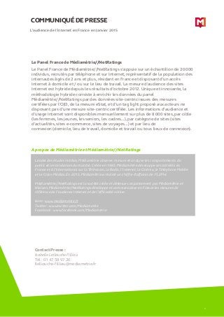 COMMUNIQUÉ DE PRESSE
A propos de Médiamétrie et Médiamétrie//NetRatings
L’audience de l’internet en France en Janvier 2015
Leader des études médias, Médiamétrie observe, mesure et analyse les comportements du
public et les tendances du marché. Créée en 1985, Médiamétrie développe ses activités en
France et à l’international sur la Télévision, la Radio, l’Internet, le Cinéma, le Téléphone Mobile
et le Cross-Médias. En 2013, Médiamétrie a réalisé un chiffre d’affaires de 75,2M€.
Médiamétrie//NetRatings est la société créée et détenue conjointement par Médiamétrie et
Nielsen. Médiamétrie//NetRatings développe et commercialise en France les mesures de
référence de l’audience Internet et de l’efficacité online.
Web : www.mediametrie.fr
Twitter : www.twitter.com/Mediametrie
Facebook : www.facebook.com/Mediametrie
Contact Presse :
Isabelle Lellouche Filliau
Tél : 01 47 58 97 26
Ilellouche-filliau@mediametrie.fr
5
Le Panel France de Médiamétrie//NetRatings
Le Panel France de Médiamétrie//NetRatings s’appuie sur un échantillon de 20 000
individus, recrutés par téléphone et sur Internet, représentatif de la population des
internautes âgés de 2 ans et plus, résidant en France et disposant d’un accès
Internet à domicile et / ou sur le lieu de travail. La mesure d'audience des sites
Internet est hybride depuis les résultats d’octobre 2012. Unique et innovante, la
méthodologie hybride consiste à enrichir les données du panel
Médiamétrie//NetRatings par des données site-centric issues des mesures
certifiées par l’OJD, de la mesure eStat, et d’un tag light proposé aux acteurs ne
disposant pas d’une mesure site-centric certifiée. Les informations d’audience et
d’usage Internet sont disponibles mensuellement sur plus de 8 000 sites, par cible
(les femmes, les jeunes, les seniors, les cadres…), par catégorie de sites (sites
d’actualités, sites e-commerce, sites de voyages…) et par lieu de
connexion (domicile, lieu de travail, domicile et travail ou tous lieux de connexion).
 