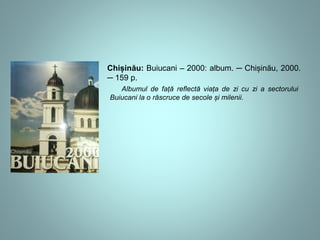 Chișinău: Buiucani – 2000: album. ─ Chișinău, 2000. 
─ 159 p. 
Albumul de față reflectă viața de zi cu zi a sectorului 
Buiucani la o răscruce de secole și milenii. 
 