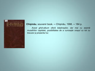 Chișinău, souvenir book. ─ Chișinău, 1998. ─ 184 p. 
Acest ghid-album oferă băștinașilor, dar mai cu seamă 
musafirilor capitalei, posibilitatea de a cunoaște orașul cu tot cu 
trecutul și prezentul lui. 
