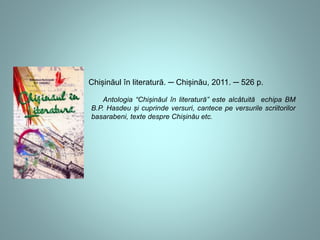 Chișinăul în literatură. ─ Chișinău, 2011. ─ 526 p. 
Antologia “Chișinăul în literatură” este alcâtuită echipa BM 
B.P. Hasdeu și cuprinde versuri, cantece pe versurile scriitorilor 
basarabeni, texte despre Chișinău etc. 
 