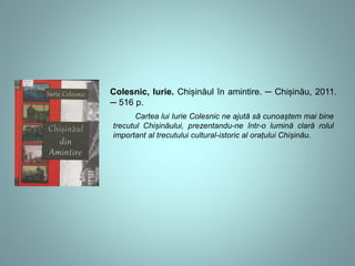 Colesnic, Iurie. Chișinăul în amintire. ─ Chișinău, 2011. 
─ 516 p. 
Cartea lui Iurie Colesnic ne ajută să cunoaștem mai bine 
trecutul Chișinăului, prezentandu-ne într-o lumină clară rolul 
important al trecutului cultural-istoric al orațului Chișinău. 
 