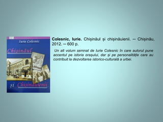Colesnic, Iurie. Chișinăul și chișinăuienii. ─ Chișinău, 
2012. ─ 600 p. 
Un alt volum semnat de Iurie Colesnic în care autorul pune 
accentul pe istoria orașului, dar și pe personalitățle care au 
contribuit la dezvoltarea istorico-culturală a urbei. 
 