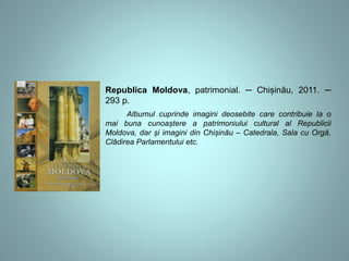 Republica Moldova, patrimonial. ─ Chișinău, 2011. ─ 
293 p. 
Albumul cuprinde imagini deosebite care contribuie la o 
mai buna cunoaștere a patrimoniului cultural al Republicii 
Moldova, dar și imagini din Chișinău – Catedrala, Sala cu Orgă, 
Clădirea Parlamentului etc. 
 
