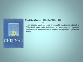Chișinău: album.. ─ Chișinău, 1996. ─ 200 
p. 
În această carte ne este prezentată moștenirea istorică a 
Chișinăului care prin unicitatea ei generează o cantitate 
importantă de imagini superbe și conferă Chișinăului o priveliște 
aparte. 
 