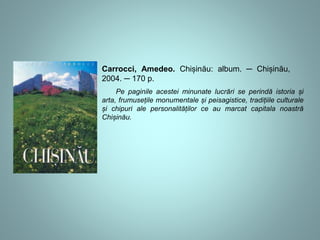 Carrocci, Amedeo. Chișinău: album. ─ Chișinău, 
2004. ─ 170 p. 
Pe paginile acestei minunate lucrări se perindă istoria și 
arta, frumusețile monumentale și peisagistice, tradițiile culturale 
și chipuri ale personalităților ce au marcat capitala noastră 
Chișinău. 
 
