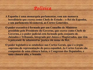 Política 
A Espanha é uma monarquia parlamentar, com um monarca 
hereditário que exerce como Chefe de Estado – o Rei da Espanha, 
e um parlamento bi-cameral, as Cortes Generales. 
O poder executivo é formado por um Conselho de Ministros 
presidido pelo Presidente do Governo, que exerce como Chefe de 
Governo, e o poder judicial está formado pelo conjunto de 
Juizados e Tribunais, integrado por Juízes e Magistrados, que têm 
a potestade de administrar justiça em nome do Rei. 
O poder legislativo se estabelece nas Cortes Gerais, que é o órgão 
supremo de representação do povo espanhol. As Cortes Gerais são 
compostas de uma câmara baixa, o Congresso dos Deputados, e 
uma câmara alta, o Senado. 
 