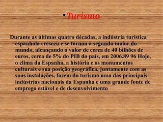 Turismo 
Durante as últimas quatro décadas, a indústria turística 
espanhola cresceu e se tornou a segunda maior do 
mundo, alcançando o valor de cerca de 40 bilhões de 
euros, cerca de 5% do PIB do país, em 2006.89 96 Hoje, 
o clima da Espanha, a história e os monumentos 
culturais e sua posição geográfica, juntamente com as 
suas instalações, fazem do turismo uma das principais 
indústrias nacionais da Espanha e uma grande fonte de 
emprego estável e de desenvolvimento 
 