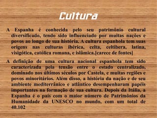 Cul tura 
A Espanha é conhecida pelo seu patrimônio cultural 
diversificado, tendo sido influenciado por muitas nações e 
povos ao longo de sua história. A cultura espanhola tem suas 
origens nas culturas ibérica, celta, celtibera, latina, 
visigótica, católica romana, e islâmica.[carece de fontes] 
A definição de uma cultura nacional espanhola tem sido 
caracterizada pela tensão entre o estado centralizado, 
dominado nos últimos séculos por Castela, e muitas regiões e 
povos minoritários. Além disso, a história da nação e de seu 
ambiente mediterrânico e atlântico desempenharam papéis 
importantes na formação de sua cultura. Depois da Itália, a 
Espanha é o país com o maior número de Patrimônios da 
Humanidade da UNESCO no mundo, com um total de 
40.102 
 