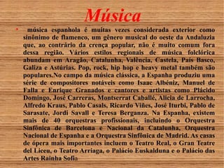 Música 
 música espanhola é muitas vezes considerada exterior como 
sinônimo de flamenco, um gênero musical do oeste da Andaluzia 
que, ao contrário da crença popular, não é muito comum fora 
dessa região. Vários estilos regionais de música folclórica 
abundam em Aragão, Catalunha, Valência, Castela, País Basco, 
Galiza e Astúrias. Pop, rock, hip hop e heavy metal também são 
populares.No campo da música clássica, a Espanha produziu uma 
série de compositores notáveis como Isaac Albéniz, Manuel de 
Falla e Enrique Granados e cantores e artistas como Plácido 
Domingo, José Carreras, Montserrat Caballé, Alicia de Larrocha, 
Alfredo Kraus, Pablo Casals, Ricardo Viñes, José Iturbi, Pablo de 
Sarasate, Jordi Savall e Teresa Berganza. Na Espanha, existem 
mais de 40 orquestras profissionais, incluindo o Orquestra 
Sinfônica de Barcelona e Nacional da Catalunha, Orquestra 
Nacional de Espanha e a Orquestra Sinfônica de Madrid. As casas 
de ópera mais importantes incluem o Teatro Real, o Gran Teatre 
del Liceu, o Teatro Arriaga, o Palácio Euskalduna e o Palácio das 
Artes Rainha Sofia 
 