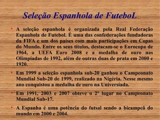 Seleção Espanhola de FuteboL 
 A seleção espanhola é organizada pela Real Federação 
Espanhola de Futebol. É uma das confederações fundadoras 
da FIFA e um dos países com mais participações em Copas 
do Mundo. Entre os seus títulos, destacam-se o Eurocopa de 
1964, a UEFA Euro 2008 e a medalha de ouro nas 
Olimpíadas de 1992, além de outras duas de prata em 2000 e 
1920. 
 Em 1999 a seleção espanhola sub-20 ganhou o Campeonato 
Mundial Sub-20 de 1999, realizado na Nigéria. Nesse mesmo 
ano conquistou a medalha de ouro na Universíada. 
 Em 1991, 2003 e 2007 obteve o 2º lugar no Campeonato 
Mundial Sub-17. 
 A Espanha é uma potência do futsal sendo a bicampeã do 
mundo em 2000 e 2004. 
 
