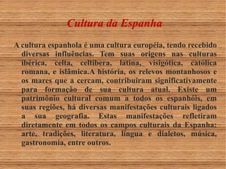 Cultura da Espanha 
A cultura espanhola é uma cultura européia, tendo recebido 
diversas influências. Tem suas origens nas culturas 
ibérica, celta, celtibera, latina, visigótica, católica 
romana, e islâmica.A história, os relevos montanhosos e 
os mares que a cercam, contribuíram significativamente 
para formação de sua cultura atual. Existe um 
patrimônio cultural comum a todos os espanhóis, em 
suas regiões, há diversas manifestações culturais ligados 
a sua geografia. Estas manifestações refletiram 
diretamente em todos os campos culturais da Espanha: 
arte, tradições, literatura, língua e dialetos, música, 
gastronomia, entre outros. 
 