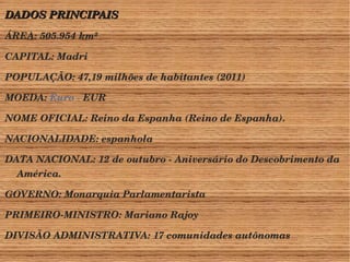 DADOS PRINCIPAIS 
ÁREA: 505.954 km² 
CAPITAL: Madri 
POPULAÇÃO: 47,19 milhões de habitantes (2011) 
MOEDA: Euro ­EUR 
NOME OFICIAL: Reino da Espanha (Reino de Espanha). 
NACIONALIDADE: espanhola 
DATA NACIONAL: 12 de outubro ­Aniversário 
do Descobrimento da 
América. 
GOVERNO: Monarquia Parlamentarista 
PRIMEIRO­MINISTRO: 
Mariano Rajoy 
DIVISÃO ADMINISTRATIVA: 17 comunidades autônomas 
 