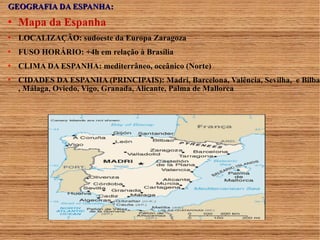 GGEEOOGGRRAAFFIIAA DDAA EESSPPAANNHHAA:: 
 Mapa da Espanha 
 LOCALIZAÇÃO: sudoeste da Europa Zaragoza 
 FUSO HORÁRIO: +4h em relação à Brasília 
 CLIMA DA ESPANHA: mediterrâneo, oceânico (Norte) 
 CIDADES DA ESPANHA (PRINCIPAIS): Madri, Barcelona, Valência, Sevilha, e Bilbao 
, Málaga, Oviedo, Vigo, Granada, Alicante, Palma de Mallorca 
. 
 