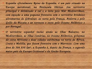  Espanha oficialmente Reino da Espanha, é um país situado na 
Europa meridional, na Península Ibérica. Seu território 
principal é delimitado a sul e a leste pelo Mar Mediterr âneo, 
com exceção a uma pequena fronteira com o territ ório britânico 
ultramarino de Gibraltar; ao norte pela Fran ça, Andorra e pelo 
Golfo da Biscaia e ao noroeste e oeste pelo Oceano Atl ântico e 
por Portugal. 
 O território espanhol inclui ainda as Ilhas Baleares, no 
Mediterrâneo, as Ilhas Canárias, no Oceano Atlântico, próximas 
da costa Africana e duas cidades aut ônomas no norte de África, 
Ceuta e Melilla, que fazem fronteira com o Marrocos. Com uma 
área de 504 030 km², a Espanha é, depois da França, o segundo 
maior país da Europa Ocidental e da Uni ão Europeia. 
 