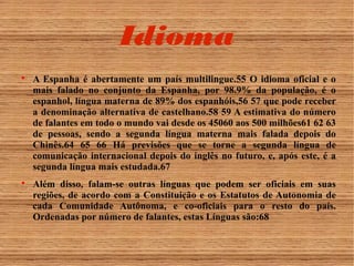 Idioma 
 A Espanha é abertamente um país multilingue.55 O idioma oficial e o 
mais falado no conjunto da Espanha, por 98.9% da população, é o 
espanhol, língua materna de 89% dos espanhóis,56 57 que pode receber 
a denominação alternativa de castelhano.58 59 A estimativa do número 
de falantes em todo o mundo vai desde os 45060 aos 500 milhões61 62 63 
de pessoas, sendo a segunda língua materna mais falada depois do 
Chinês.64 65 66 Há previsões que se torne a segunda língua de 
comunicação internacional depois do inglês no futuro, e, após este, é a 
segunda língua mais estudada.67 
 Além disso, falam-se outras línguas que podem ser oficiais em suas 
regiões, de acordo com a Constituição e os Estatutos de Autonomia de 
cada Comunidade Autônoma, e co-oficiais para o resto do país. 
Ordenadas por número de falantes, estas Línguas são:68 
 