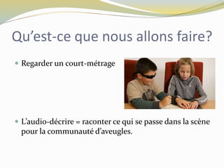 Qu’est-ce que nous allons faire?
 Regarder un court-métrage
 L’audio-décrire = raconter ce qui se passe dans la scène
pour la communauté d’aveugles.
 