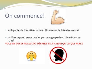 On commence!
 1- Regardez le film attentivement (le nombre de fois nécessaires)
 2- Notez quand est-ce que les personnages parlent. (Ex: min. 02: 01-
03:45)
VOUS NE DEVEZ PAS AUDIO-DÉCRIRE S’IL Y A QUELQU’UN QUI PARLE
 