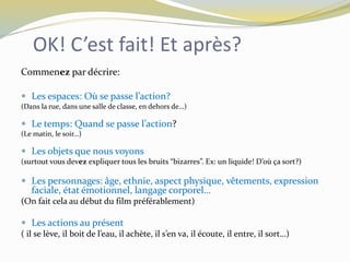 OK! C’est fait! Et après?
Commenez par décrire:
 Les espaces: Où se passe l’action?
(Dans la rue, dans une salle de classe, en dehors de…)
 Le temps: Quand se passe l’action?
(Le matin, le soir…)
 Les objets que nous voyons
(surtout vous devez expliquer tous les bruits “bizarres”. Ex: un liquide! D’où ça sort?)
 Les personnages: âge, ethnie, aspect physique, vêtements, expression
faciale, état émotionnel, langage corporel…
(On fait cela au début du film préférablement)
 Les actions au présent
( il se lève, il boit de l’eau, il achète, il s’en va, il écoute, il entre, il sort…)
 