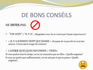 DE BONS CONSÉILS
NE DITES PAS:
 “ON VOIT” / “IL Y A”… (Rappelez-vous, ils ne voient pas! Soyez respectueux!)
 « IL Y A JOHNNY DEPP QUI DANSE » (Essayez de ne pas dire le nom des
acteurs. Conservez la magie du cinéma!)
 LAISSEZ QUELQUES SECONDES « VIDES»
Si vous parlez tout le temps, on ne se concentre pas au film.= Quelle angoisse!
Si vous ne parlez pas suffisamment, on ne sait pas ce qui se passe= Quelle
angoisse!
 