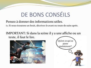 DE BONS CONSÉILS
Pensez à donner des informations utiles.
Ex: Si nous écoutons un bruit, décrivez-le avant ou toute de suite après.
IMPORTANT: Si dans la scène il y a une affiche ou un
texte, il faut le lire.
Qu’est-ce qui se
passe
maintenant?
 