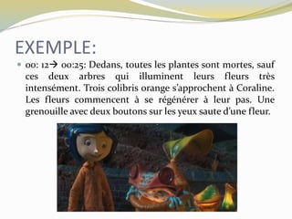 EXEMPLE:
 00: 12 00:25: Dedans, toutes les plantes sont mortes, sauf
ces deux arbres qui illuminent leurs fleurs très
intensément. Trois colibris orange s’approchent à Coraline.
Les fleurs commencent à se régénérer à leur pas. Une
grenouille avec deux boutons sur les yeux saute d’une fleur.
 