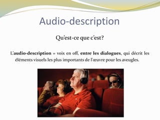 Audio-description
Qu’est-ce que c’est?
L’audio-description = voix en off, entre les dialogues, qui décrit les
éléments visuels les plus importants de l'œuvre pour les aveugles.
 