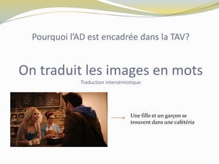 Pourquoi l’AD est encadrée dans la TAV?
On traduit les images en mots
Traduction intersémiotique
Une fille et un garçon se
trouvent dans une cafétéria
 