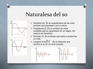 Naturalesa del so
O Amplitud (A): És la característica de les ones
sonores que percebem com a volum.
O Freqüència (f): És el nombre de cicles
complets que es reparteixen en un segon. Es
mesura en hertz(Hz).
O Període (T): És el temps que tarda a produir-se
un cicle.
O Longitud d’ona : És la distancia que
recorre el so en un cicle complet.
 