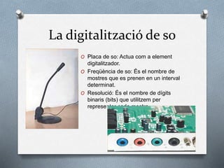 La digitalització de so
O Placa de so: Actua com a element
digitalitzador.
O Freqüència de so: És el nombre de
mostres que es prenen en un interval
determinat.
O Resolució: És el nombre de dígits
binaris (bits) que utilitzem per
representar cada mostra.
 