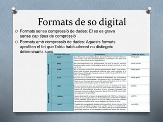 Formats de so digital
O Formats sense compressió de dades: El so es grava
sense cap tipus de compressió
O Formats amb compressió de dades: Aquests formats
aprofiten el fet que l’oïda habitualment no distingeix
determinants sons
 
