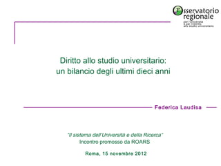 Diritto allo studio universitario:
un bilancio degli ultimi dieci anni



                                            Federica Laudisa




   “Il sistema dell’Università e della Ricerca“
          Incontro promosso da ROARS

           Roma, 15 novembre 2012
 