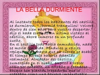 LA BELLA DURMIENTE   Al instante todos los habitantes del castillo se durmieron. " ¡Dormid tranquilos! Volveré dentro de cien años para vuestro despertar." dijo el hada echando un último vistazo al castillo, ahora inmerso en un profundo sueño. En el castillo todo había enmudecido, nada se movía con vida. Péndulos y relojes repiquetearon hasta que su cuerda se acabó. El tiempo parecía haberse detenido realmente. Alrededor del castillo, sumergido en el sueño, empezó a crecer como por encanto, un extraño y frondoso bosque con plantas trepadoras que lo rodeaban como una barrera impenetrable.  
