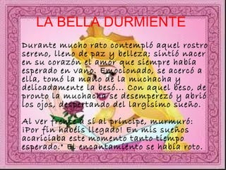 LA BELLA DURMIENTE   Durante mucho rato contempló aquel rostro sereno, lleno de paz y belleza; sintió nacer en su corazón el amor que siempre había esperado en vano. Emocionado, se acercó a ella, tomó la mano de la muchacha y delicadamente la besó... Con aquel beso, de pronto la muchacha se desemperezó y abrió los ojos, despertando del largísimo sueño.  Al ver frente a sí al príncipe, murmuró: ¡Por fin habéis llegado! En mis sueños acariciaba este momento tanto tiempo esperado." El encantamiento se había roto.  